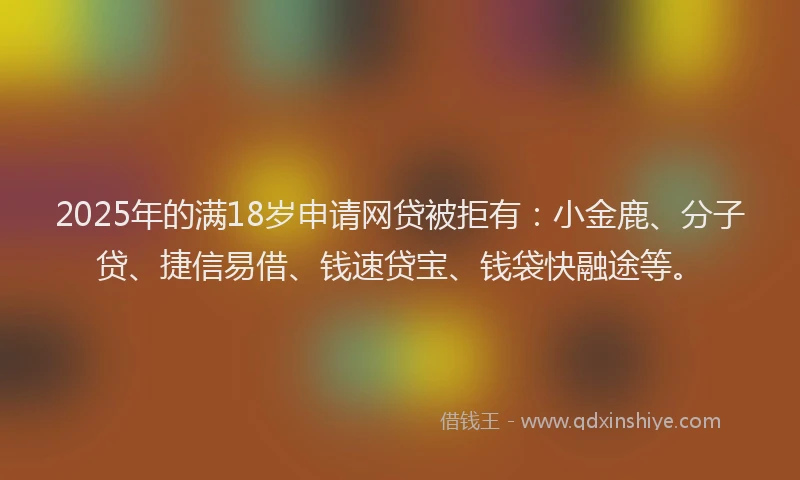 2025年的满18岁申请网贷被拒有：小金鹿、分子贷、捷信易借、钱速贷宝、钱袋快融途等。