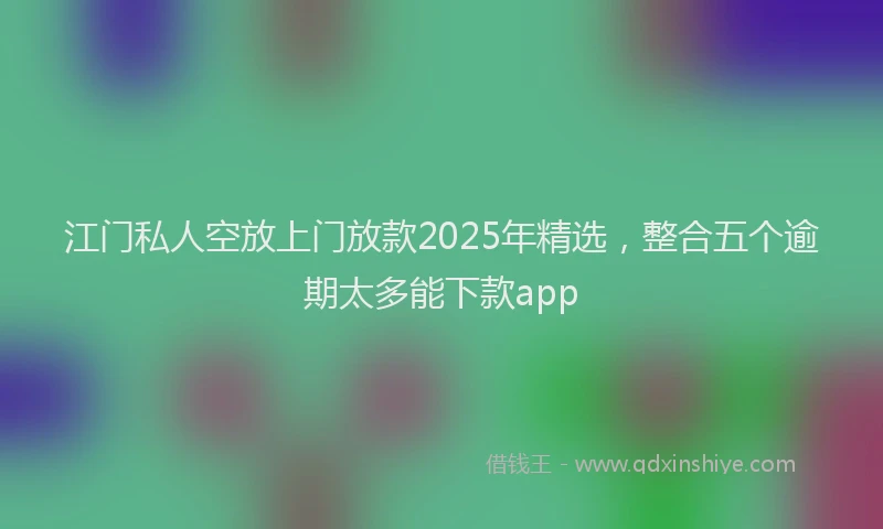 江门私人空放上门放款2025年精选，整合五个逾期太多能下款app