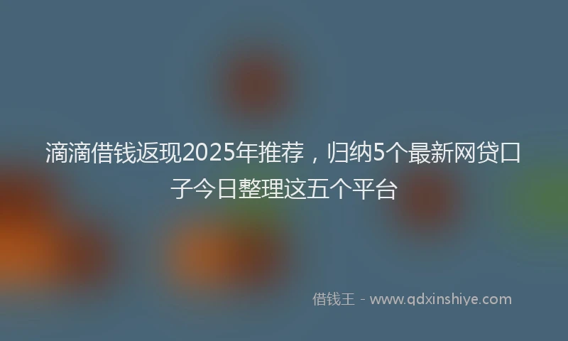 滴滴借钱返现2025年推荐，归纳5个最新网贷口子今日整理这五个平台