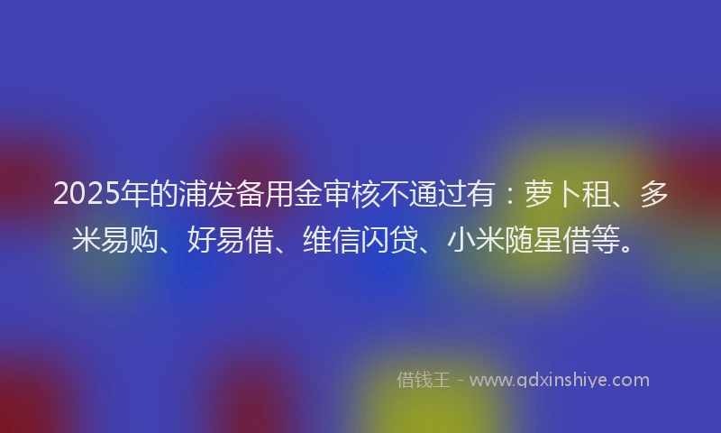2025年的浦发备用金审核不通过有：萝卜租、多米易购、好易借、维信闪贷、小米随星借等。
