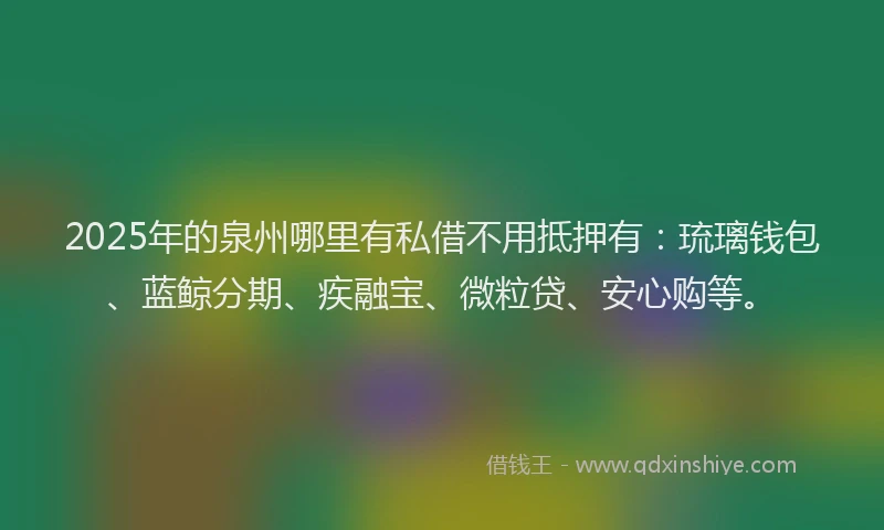2025年的泉州哪里有私借不用抵押有：琉璃钱包、蓝鲸分期、疾融宝、微粒贷、安心购等。