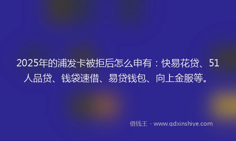 2025年的浦发卡被拒后怎么申有：快易花贷、51人品贷、钱袋速借、易贷钱包、向上金服等。