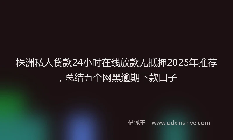 株洲私人贷款24小时在线放款无抵押2025年推荐，总结五个网黑逾期下款口子