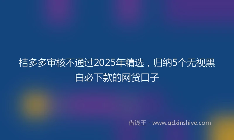 桔多多审核不通过2025年精选，归纳5个无视黑白必下款的网贷口子