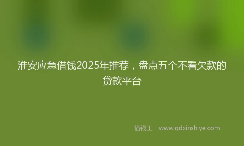 淮安应急借钱2025年推荐，盘点五个不看欠款的贷款平台