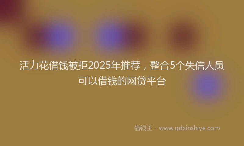 活力花借钱被拒2025年推荐，整合5个失信人员可以借钱的网贷平台