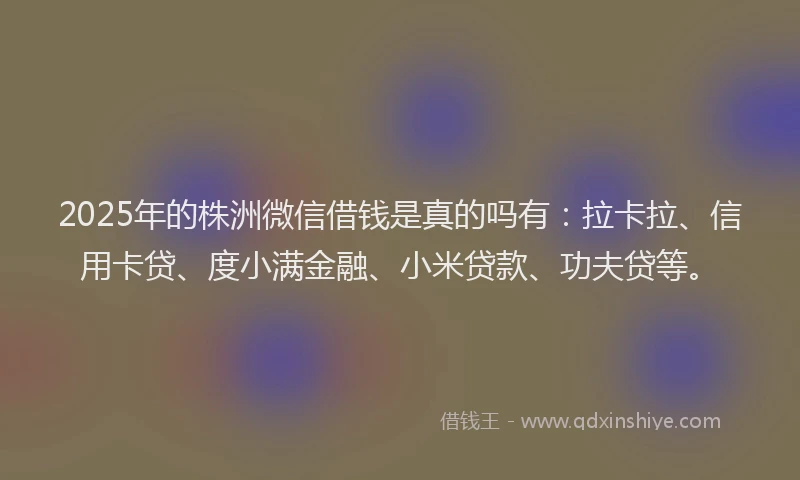 2025年的株洲微信借钱是真的吗有：拉卡拉、信用卡贷、度小满金融、小米贷款、功夫贷等。