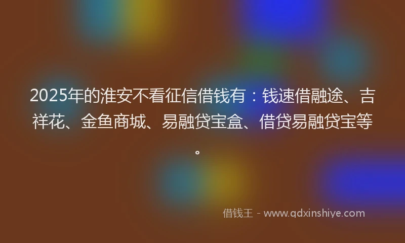 2025年的淮安不看征信借钱有：钱速借融途、吉祥花、金鱼商城、易融贷宝盒、借贷易融贷宝等。