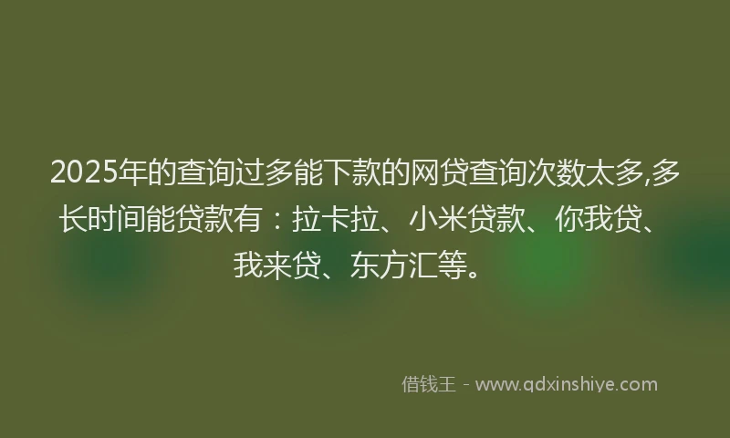 2025年的查询过多能下款的网贷查询次数太多,多长时间能贷款有：拉卡拉、小米贷款、你我贷、我来贷、东方汇等。
