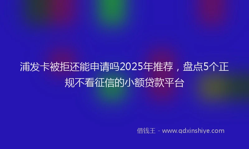 浦发卡被拒还能申请吗2025年推荐，盘点5个正规不看征信的小额贷款平台