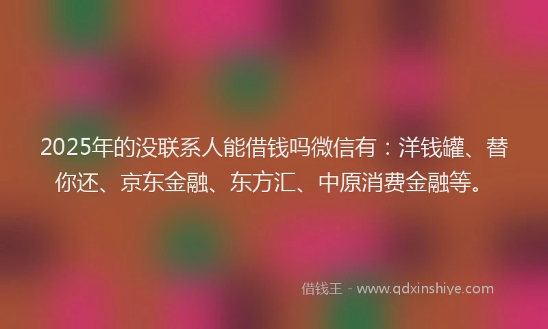 2025年的没联系人能借钱吗微信有：洋钱罐、替你还、京东金融、东方汇、中原消费金融等。