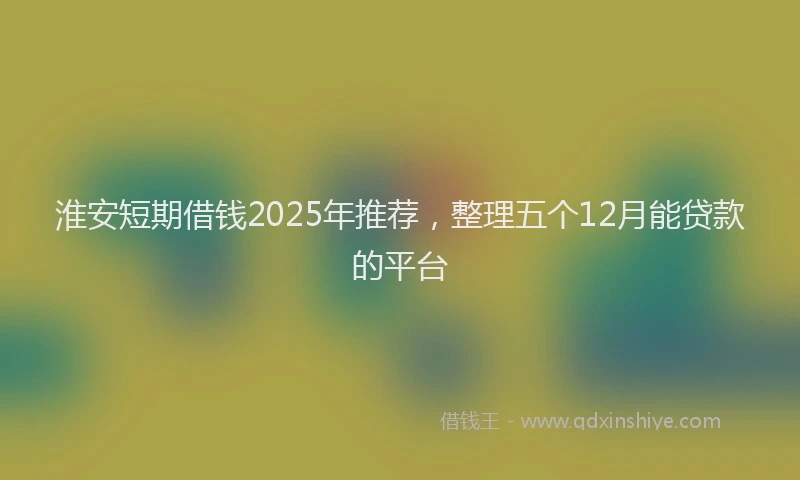 淮安短期借钱2025年推荐，整理五个12月能贷款的平台