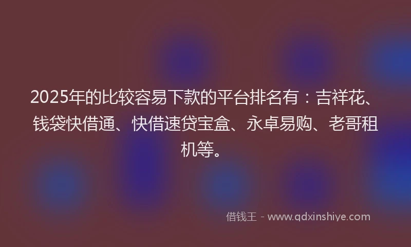 2025年的比较容易下款的平台排名有：吉祥花、钱袋快借通、快借速贷宝盒、永卓易购、老哥租机等。