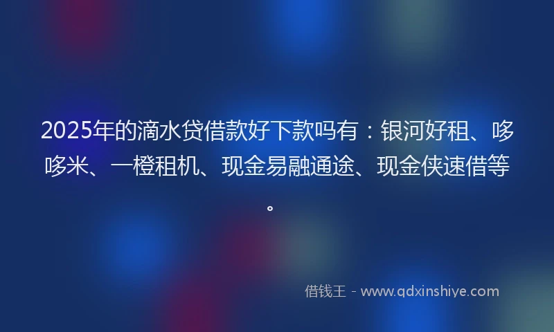 2025年的滴水贷借款好下款吗有：银河好租、哆哆米、一橙租机、现金易融通途、现金侠速借等。