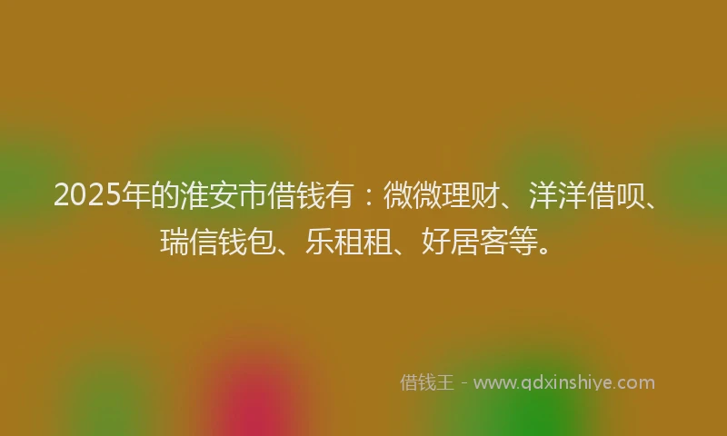 2025年的淮安市借钱有：微微理财、洋洋借呗、瑞信钱包、乐租租、好居客等。