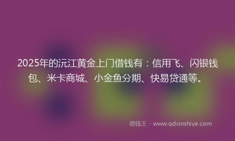 2025年的沅江黄金上门借钱有：信用飞、闪银钱包、米卡商城、小金鱼分期、快易贷通等。