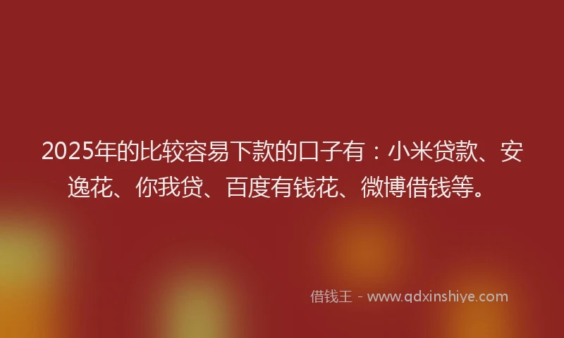 2025年的比较容易下款的口子有：小米贷款、安逸花、你我贷、百度有钱花、微博借钱等。