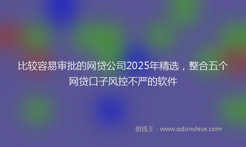 比较容易审批的网贷公司2025年精选，整合五个网贷口子风控不严的软件