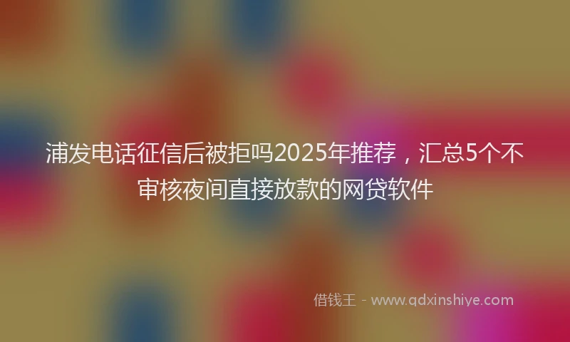 浦发电话征信后被拒吗2025年推荐，汇总5个不审核夜间直接放款的网贷软件