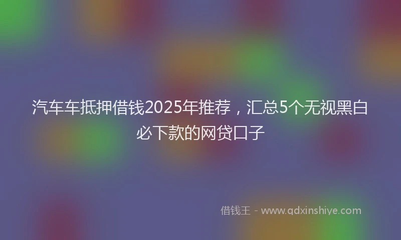 汽车车抵押借钱2025年推荐，汇总5个无视黑白必下款的网贷口子