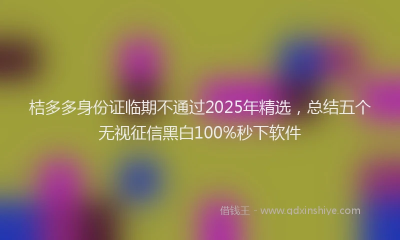 桔多多身份证临期不通过2025年精选，总结五个无视征信黑白100%秒下软件