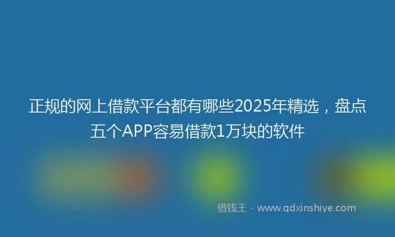 正规的网上借款平台都有哪些2025年精选，盘点五个APP容易借款1万块的软件