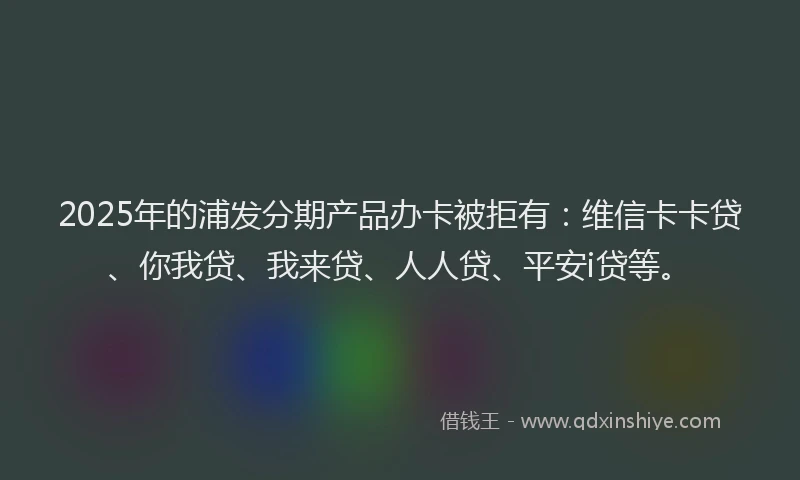 2025年的浦发分期产品办卡被拒有：维信卡卡贷、你我贷、我来贷、人人贷、平安i贷等。