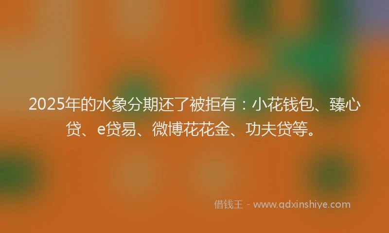 2025年的水象分期还了被拒有：小花钱包、臻心贷、e贷易、微博花花金、功夫贷等。