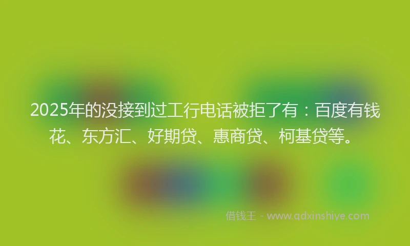 2025年的没接到过工行电话被拒了有：百度有钱花、东方汇、好期贷、惠商贷、柯基贷等。