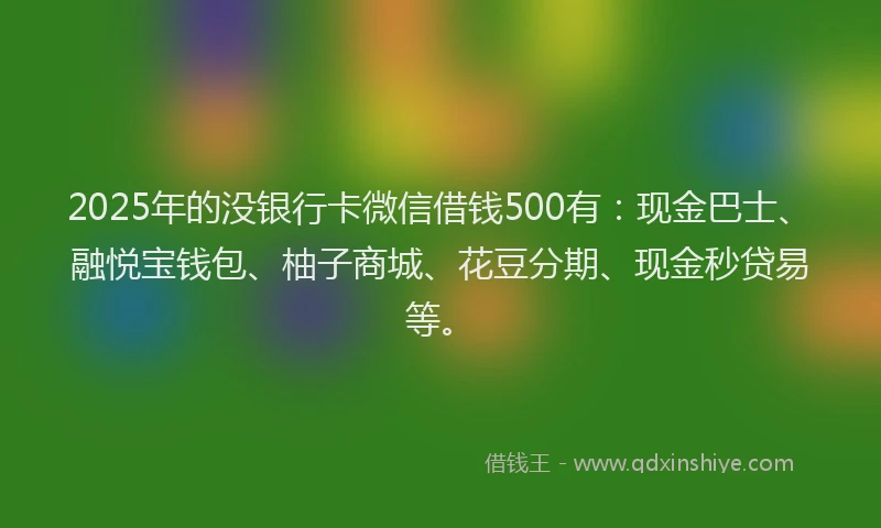 2025年的没银行卡微信借钱500有：现金巴士、融悦宝钱包、柚子商城、花豆分期、现金秒贷易等。