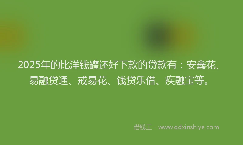 2025年的比洋钱罐还好下款的贷款有：安鑫花、易融贷通、戒易花、钱贷乐借、疾融宝等。