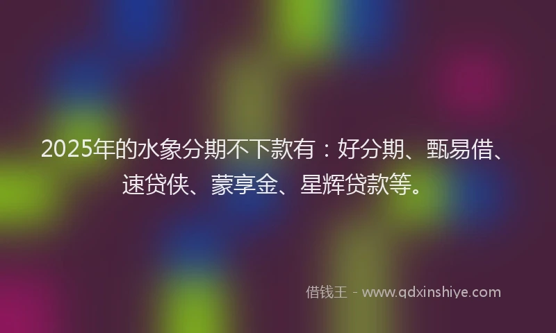 2025年的水象分期不下款有：好分期、甄易借、速贷侠、蒙享金、星辉贷款等。