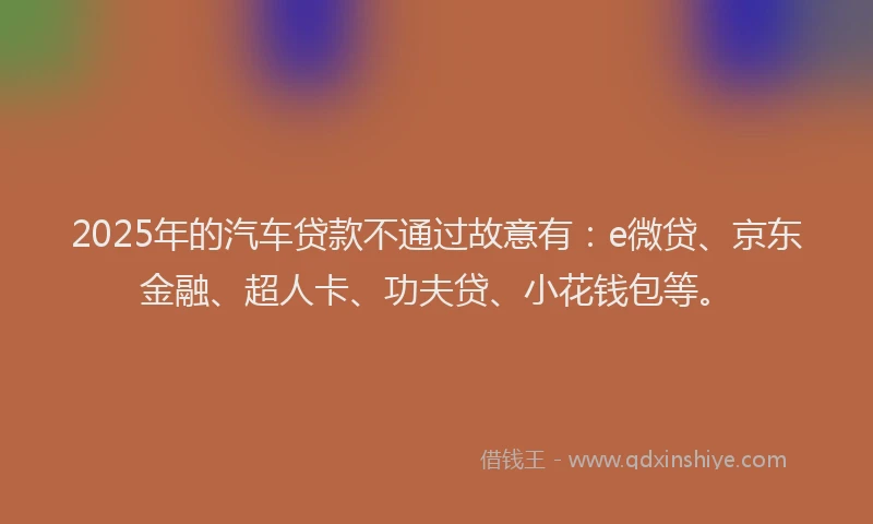 2025年的汽车贷款不通过故意有：e微贷、京东金融、超人卡、功夫贷、小花钱包等。