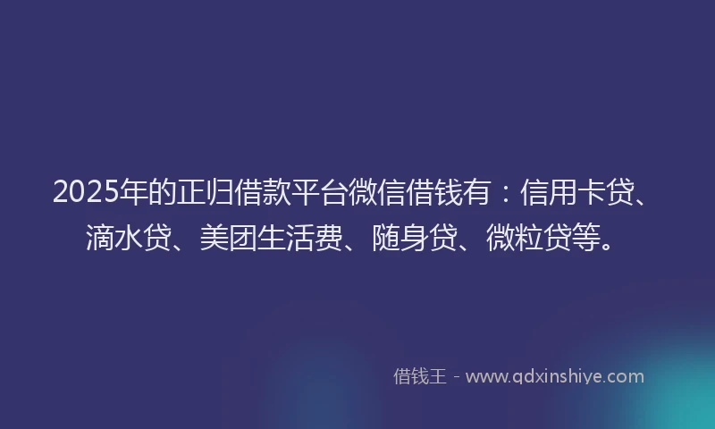 2025年的正归借款平台微信借钱有：信用卡贷、滴水贷、美团生活费、随身贷、微粒贷等。