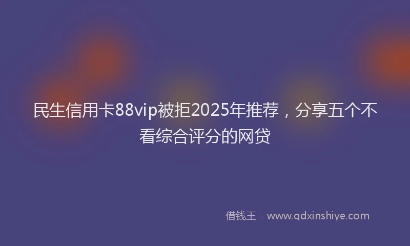 民生信用卡88vip被拒2025年推荐，分享五个不看综合评分的网贷