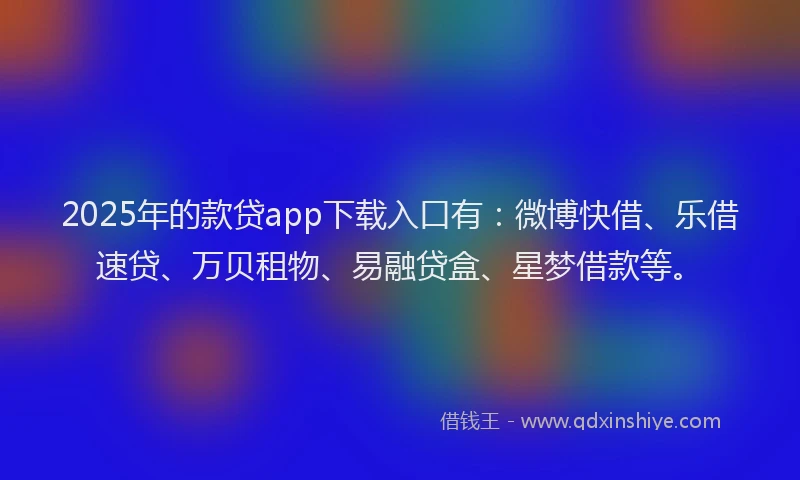 2025年的款贷app下载入口有：微博快借、乐借速贷、万贝租物、易融贷盒、星梦借款等。