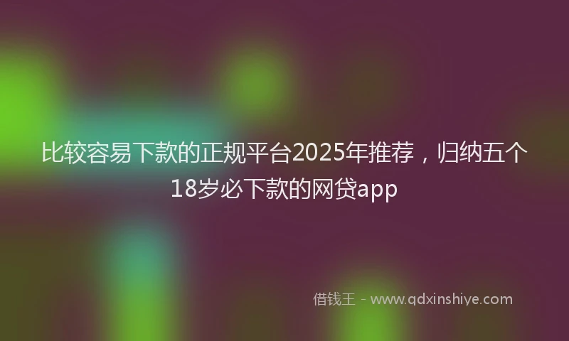 比较容易下款的正规平台2025年推荐，归纳五个18岁必下款的网贷app