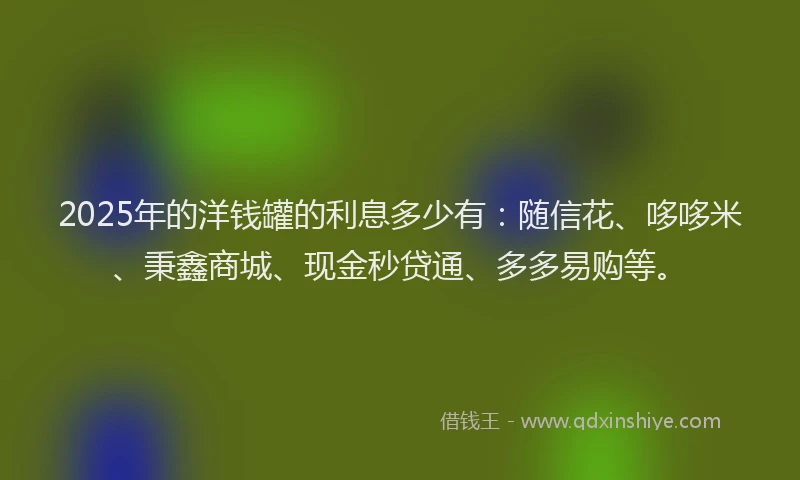 2025年的洋钱罐的利息多少有：随信花、哆哆米、秉鑫商城、现金秒贷通、多多易购等。