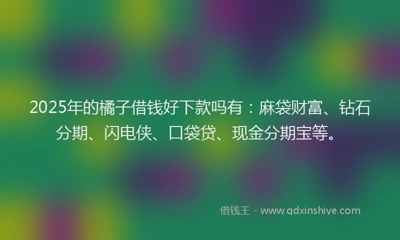 2025年的橘子借钱好下款吗有：麻袋财富、钻石分期、闪电侠、口袋贷、现金分期宝等。