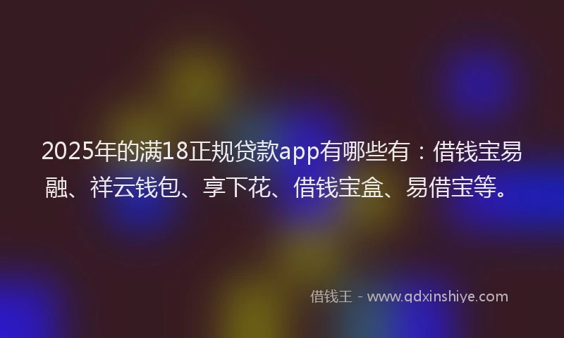 2025年的满18正规贷款app有哪些有：借钱宝易融、祥云钱包、享下花、借钱宝盒、易借宝等。
