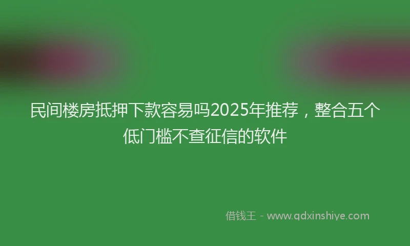 民间楼房抵押下款容易吗2025年推荐，整合五个低门槛不查征信的软件