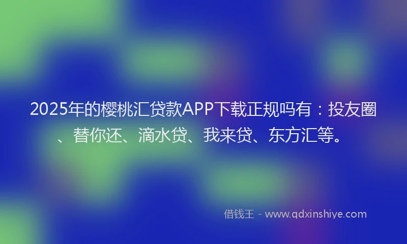 2025年的樱桃汇贷款APP下载正规吗有：投友圈、替你还、滴水贷、我来贷、东方汇等。