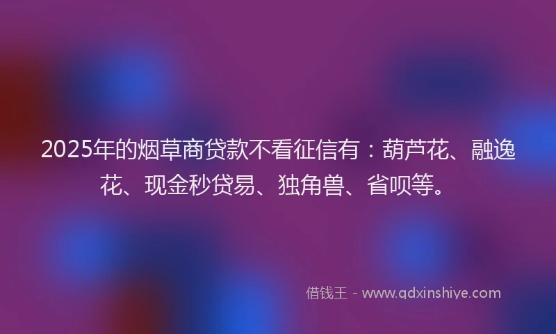 2025年的烟草商贷款不看征信有：葫芦花、融逸花、现金秒贷易、独角兽、省呗等。