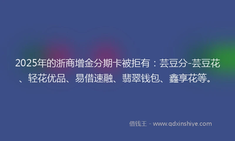 2025年的浙商增金分期卡被拒有：芸豆分-芸豆花、轻花优品、易借速融、翡翠钱包、鑫享花等。
