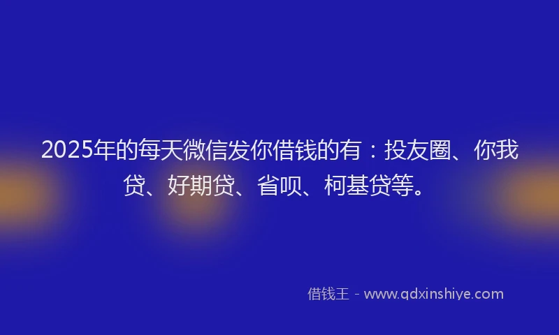 2025年的每天微信发你借钱的有：投友圈、你我贷、好期贷、省呗、柯基贷等。