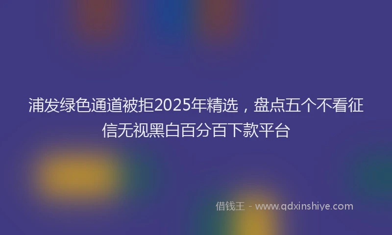 浦发绿色通道被拒2025年精选，盘点五个不看征信无视黑白百分百下款平台
