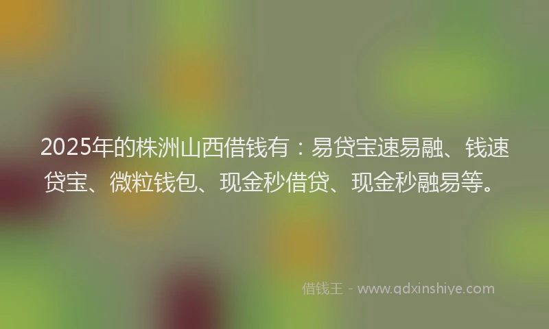 2025年的株洲山西借钱有：易贷宝速易融、钱速贷宝、微粒钱包、现金秒借贷、现金秒融易等。