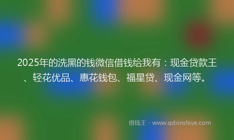 2025年的洗黑的钱微信借钱给我有：现金贷款王、轻花优品、惠花钱包、福星贷、现金网等。
