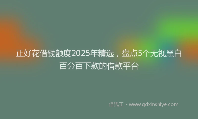 正好花借钱额度2025年精选，盘点5个无视黑白百分百下款的借款平台