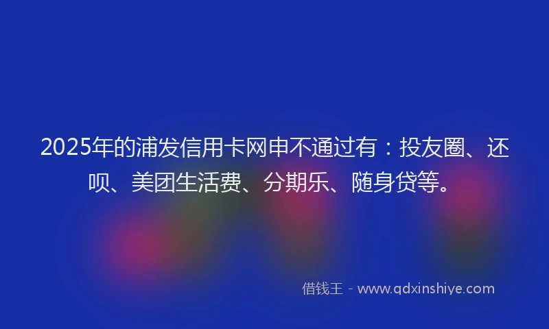 2025年的浦发信用卡网申不通过有：投友圈、还呗、美团生活费、分期乐、随身贷等。
